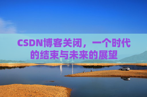 CSDN博客关闭，一个时代的结束与未来的展望